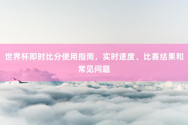 世界杯即时比分使用指南，实时速度、比赛结果和常见问题
