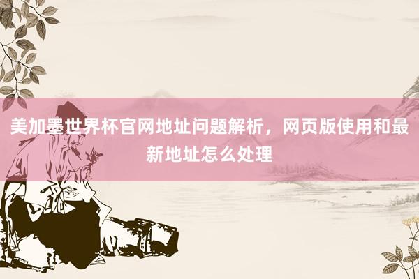 美加墨世界杯官网地址问题解析，网页版使用和最新地址怎么处理